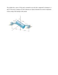 The cylinder has a mass of 30 kg and is mounted on an axle that is supported by bearings at A
and B. If the axle is turning at 40 rad/s (direction see figure) determine the vertical components
of force acting at the bearings at this instant.
0.5 m
1.5 m
(1)
B
1 m
1 m
