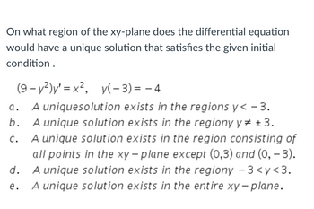 **Question:**

On what region of the xy-plane does the differential equation have a unique solution that satisfies the given initial condition?

\[
(9 - y^2)y' = x^2, \quad y(-3) = -4
\]

**Options:**

a. A unique solution exists in the regions \( y < -3 \).

b. A unique solution exists in the region \( y \neq \pm 3 \).

c. A unique solution exists in the region consisting of all points in the xy-plane except \((0,3)\) and \((0,-3)\).

d. A unique solution exists in the region \(-3 < y < 3\).

e. A unique solution exists in the entire xy-plane.