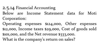 2.5.14 Financial Accounting
Below are Income Statement data for Moti
Corporation:
Operating expenses $124,000, Other expenses
$12,000, Income taxes $29,000, Cost of goods sold
$101,000, and the Net revenue $333,000.
What is the company's return on sales?