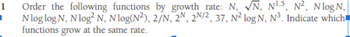 1
I
N, N¹5, N², Nlog N,
Order the following functions by growth rate: N,
Nlog log N, N log² N, Nlog(N²), 2/N, 2N, 2N/2, 37, N² log N, N³. Indicate which
functions grow at the same rate.