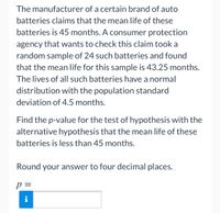 The manufacturer of a certain brand of auto batteries claims that the mean life of these batteries is 45 months. A consumer protection agency that wants to check this claim took a random sample of 24 such batteries and found that the mean life for this sample is 43.25 months. The lives of all such batteries have a normal distribution with the population standard deviation of 4.5 months.

Find the p-value for the test of hypothesis with the alternative hypothesis that the mean life of these batteries is less than 45 months.

Round your answer to four decimal places.

\[ p = \]