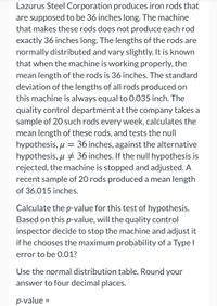 **Overview**

Lazurus Steel Corporation manufactures iron rods intended to be 36 inches long. However, due to variations in the manufacturing process, the exact length of each rod may differ slightly. The lengths of these rods follow a normal distribution around a mean value, with occasional deviations. To ensure quality, the mean length when the machinery operates correctly should be 36 inches, with a standard deviation of 0.035 inch.

**Quality Control Process**

- Each week, the quality control department obtains a sample of 20 rods to assess their mean length.
- The department tests the null hypothesis \( \mu = 36 \) inches against the alternative hypothesis \( \mu \neq 36 \) inches.

**Recent Observations**

- In a recent test, the sample mean length was 36.015 inches for 20 rods.

**Instruction for Analysis**

You're tasked with calculating the \( p \)-value for this hypothesis test. If the \( p \)-value suggests significant deviation from the expected mean (with a significance level \(\alpha = 0.01\)), the machinery will be halted for adjustments.

**Calculation Guidance**

- Use the normal distribution table.
- Provide the \( p \)-value rounded to four decimal places.

**Question**

Based on your \( p \)-value, should the quality control inspector adjust the machine if the threshold for Type I error probability is 0.01?

\( p \)-value = ____

(Note: Ensure you perform the calculations needed to fill in the \( p \)-value.)