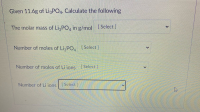 Given 11.6g of LigPO4. Calculate the following
The molar mass of LigPO, in g/mol [Select]
Number of moles of Li PO, Select ]
Number of moles of Li jons Select ]
Number of Li ions Select]
