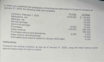 6. When you undertook the preparation of the financial statements for Suzanne Company at
January 31, 2026, the following data were available:
Inventory, February 1, 2025
Markdowns, net
Markups, net
Normal spoilage
Abnormal spoilage
Purchases
Sales revenue
Purchases returns and allowances
Sales returns and allowances
Estimated future returns related to January 2026 sales
At Cost
$100,800
10,000
219,500
4,300
At Retail
$ 118,500
15,000
53,000
10,000
12,000
294,000
335,000
5,500
10,000
4,000
Instructions
Compute the ending inventory at cost as of January 31, 2026, using the retail method which
approximates lower-of-cost-or-market.