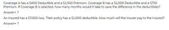 Coverage A has a $400 Deductible and a $1,500 Premium. Coverage B has a $1,000 Deductible and a $750
Premium. If Coverage B is selected, how many months would it take to save the difference in the deductibles?
Answer= ?
An insured has a $7,000 loss. Their policy has a $1,000 deductible. How much will the insurer pay to the insured?
Answer= ?