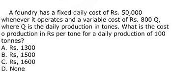 A foundry has a fixed daily cost of Rs. 50,000
whenever it operates and a variable cost of Rs. 800 Q,
where Q is the daily production in tones. What is the cost
o production in Rs per tone for a daily production of 100
tonnes?
A. Rs, 1300
B. Rs, 1500
C. Rs, 1600
D. None