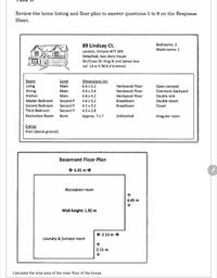 Review the home listing and floor plan to answer questions 5 to 8 on the Response
Sheet.
89 Lindsay Ct.
Bedrooms: 3
Washrooms: 1
London, Ontario N7T 3E9
Detached, two-story house
Dir/Cross St: King St and James Ave.
Lot: 14 w X 36.6 d (metres)
Level
Main
Dimensions (m)
Room
Living
Dining
Kitchen
Hardwood Floor
Hardwood Floor
6.6 x 5.1
Open concept
Overlooks backyard
Main
4.6 x 3.4
Main
4.8 x 4.2
Hardwood Floor
Double sink
Master Bedroom
Second Bedroom
Second fl
4.6 x 5.2
Broadloom
Double closet
Second fl
Second fl
4.5 x 3.2
Broadloom
Closet
Third Bedroom
4.5 x 2.8
Recreation Room
Bsmt
Аprox. 7 x7
Unfinished
Irregular roor
oom
Extras
Pool (above ground)
Basement Floor Plan
E 6.95 m>
Recreation room
个
4.45 m
Wall height: 1.92 m
E 2.13 m →
Laundry & furnace room
2.11 m
Calculate the total area of the main floor of the house.
