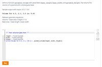 Define a function pyramid_volume with parameters base_length, base_width, and pyramid_height, that returns the
volume of a pyramid with a rectangular base.
Sample output with inputs: 4.5 2.1 3.0
Volume for 4.5, 2.1, 3.0 is: 9.45
Relevant geometry equations:
Volume = base area x height x 1/3
Base area = base length x base width.
1
2
''' Your solution goes here '''
1 test
passed
3
4 length
float(input())
float(input())
6 height = float(input())
5 width
All tests
passed
7 print('Volume for 4.5, 2.1, 3.0 is:', pyramid_volume(length, width, height))
Run
