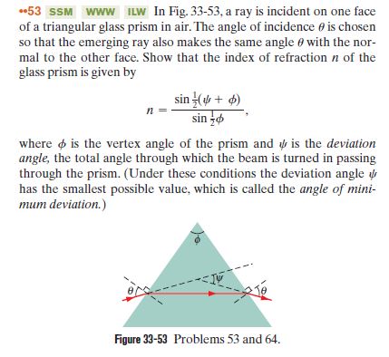 53 SSM www ILW In Fig. 33-53, a ray is incident on one face
of a triangular glass prism in air. The angle of incidence e is chosen
so that the emerging ray also makes the same angle e with the nor-
mal to the other face. Show that the index of refraction n of the
glass prism is given by
sin ( + 6)
sin o
where o is the vertex angle of the prism and is the deviation
angle, the total angle through which the beam is turned in passing
through the prism. (Under these conditions the deviation angle u
has the smallest possible value, which is called the angle of mini-
mum deviation.)
Figure 33-53 Problems 53 and 64.
