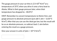 The gauge pressure in your car tires is 2.5×105 N/m² at a
temperature of 35°C when you drive it onto a ferry boat to
Alaska. What is their gauge pressure later, when their
temperature has dropped to -40.0°C?
HINT: Remember to convert temperatures to Kelvin first, and
gauge pressure to absolute pressure (just add 1 atm = 1x10^5
N/m2). After that you can use the ideal gas law, but the result will
be as an absolute pressure, so subtract back 1 atm before
entering the result as a gauge pressure.
Give your answer in units of [atm = 10^5 N/m2]
