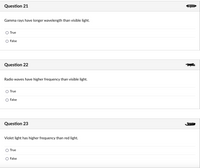 Question 21
Gamma rays have longer wavelength than visible light.
True
False
Question 22
Radio waves have higher frequency than visible light.
O True
False
Question 23
Violet light has higher frequency than red light.
True
False
