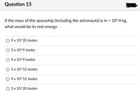 Question 13
If the mass of the spaceship (including the astronauts) is m = 10^4 kg,
what would be its rest energy.
9 x 10^20 Joules
3 x 10^9 Joules
9 x 10^9 Joules
3 x 10^12 Joules
O 9 x 10^12 Joules
3 x 10^20 Joules
