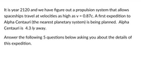 It is year 2120 and we have figure out a propulsion system that allows
0.87c. A first expedition to
spaceships travel at velocities as high as v
%3D
Alpha Centauri (the nearest planetary system) is being planned. Alpha
Centauri is 4.3 ly away.
Answer the following 5 questions below asking you about the details of
this expedition.
