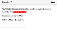 Question 7
43. What is the rest energy of an electron, given its mass is
9.11x10-31kginvalid-markup?
Give your answer in MeV.
HINT: 1 MeV = 1.6x10-13 J
