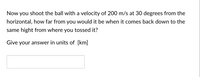 Now you shoot the ball with a velocity of 200 m/s at 30 degrees from the
horizontal, how far from you would it be when it comes back down to the
same hight from where you tossed it?
Give your answer in units of [km]
