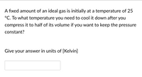 A fixed amount of an ideal gas is initially at a temperature of 25
°C. To what temperature you need to cool it down after you
compress it to half of its volume if you want to keep the pressure
constant?
Give your answer in units of [Kelvin]
