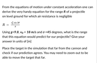 From the equations of motion under constant acceleration one can
derive the very handy equation for the range R of a projectile
on level ground for which air resistance is negligible
v sin 20
R
Using g=9.8, vo = 18 m/s and 0 =45 degrees, what is the range
that this equation would predict for our projectile? Give your
answer in units of [m]
Place the target in the simulation that far from the cannon and
check if our prediction agrees. You may need to zoom out to be
able to move the target that far.
