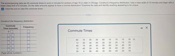 The accompanying data are 45 commute times to work in minutes for workers of age 16 or older in Chicago. Construct a frequency distribution. Use a class width of 15 minutes and begin with a
lower class limit of 0 minutes. Do the data amounts appear to have a normal distribution? Examine the data and identify anything appearing to be unique.
Click the icon to view the commute times.
Construct the frequency distribution.
Commute
Time (minutes)
0-
Frequency
Commute Times
60
15
35
30
45
10
15
15
30
12
30
30
45
30
20
20
15
25
45
15
28
30
30
60
30
45
30
12
45
20
10
45
35
60
20
20
30
4
80
45
30
60
45
25 30
(Type whole numbers.)
1
X