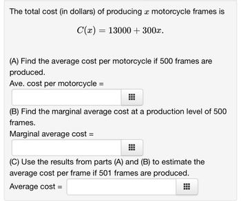 The total cost (in dollars) of producing a motorcycle frames is
C(x) = 13000 + 300x.
(A) Find the average cost per motorcycle if 500 frames are
produced.
Ave. cost per motorcycle
=
(B) Find the marginal average cost at a production level of 500
frames.
Marginal average cost =
(C) Use the results from parts (A) and (B) to estimate the
average cost per frame if 501 frames are produced.
Average cost =