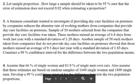 2. Let sample proportion . How large a sample should be taken to be 95 % sure that the
error of estimation does not exceed 0.02 when estimating a proportion?
3. A business consultant wanted to investigate if providing day care facilities on premises
by companies reduces the absentee rate of working mothers from companies that provide
day care facilities on premises. Sample of 50 mothers selected from the companies that
provide day care facilities was taken. These mothers missed an average of 6.4 days from
work last year with a standard deviation of 1.20 days. Another sample of 50 such mothers
taken from companies that do not provide day care facilities on premises showed that these
mothers missed an average of 9.3 days last year with a standard deviation of 1.83 days.
Construct a 98 % confidence interval for the difference between the two population means.
4. Assume that 66 % of single women and 81.9 % of single men own cars. Also assume
that these estimates are based on random samples of 1640 single women and 1800 single
men. Develop a 99 % confidenee interval for the difference between the two population
proportions.
Page 1 I 1
Q
