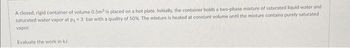 A closed, rigid container of volume 0.5m³ is placed on a hot plate. Initially, the container holds a two-phase mixture of saturated liquid water and
saturated water vapor at p₁-3 bar with a quality of 50%. The mixture is heated at constant volume until the mixture contains purely saturated
vapor.
Evaluate the work in kJ