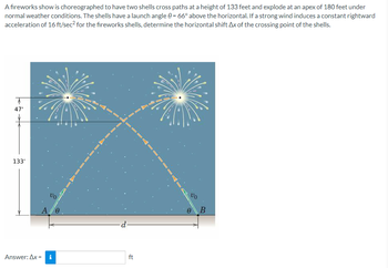 A fireworks show is choreographed to have two shells cross paths at a height of 133 feet and explode at an apex of 180 feet under
normal weather conditions. The shells have a launch angle 0 = 66° above the horizontal. If a strong wind induces a constant rightward
acceleration of 16 ft/sec² for the fireworks shells, determine the horizontal shift Ax of the crossing point of the shells.
47'
133'
VO
A 0
Answer: Ax= i
ft
00
0
B