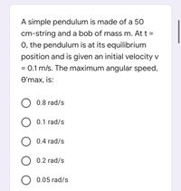 A simple pendulum is made of a 50
cm-string anda bob of mass m. At t =
0, the pendulum is at its equilibrium
position and is given an initial velocity v
= 0.1 m/s. The maximum angular speed,
Өтах, is:
O 0.8 rad/s
O 0.1 rad/s
O 0.4 rad/s
0.2 rad/s
O 0.05 rad/s
