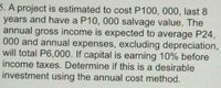 5. A project is estimated to cost P100, 000, last 8
years and have a P10, 000 salvage value. The
annual gross income is expected to average P24,
000 and annual expenses, excluding depreciation,
will total P6,000. If capital is earning 10% before
income taxes. Determine if this is a desirable
investment using the annual cost method.
