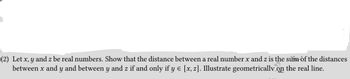 (2) Let x, y and z be real numbers. Show that the distance between a real number x and z is the sum of the distances
between x and y and between y and z if and only if y € [x, z]. Illustrate geometrically on the real line.