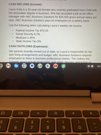 de
CASH INFLOWS (Income):
Laura Avila is a 20-year-old female who recently graduated from CNM with
her associates degree in business. She has accepted a job as an office
manager with ABC Business Solutions for $35,000 gross annual salary per
year. ABC Business Solutions pays its employees on a weekly basis.
Use the following when calculating Laura's weekly net income:
Federal Income Tax $75.00
Social Security 6.2%
Medicare 1.45%
State Income Tax 5%
CASH OUTFLOWS (Expenses):
Her parents recently moved out of state, so Laura is responsible for her
own living arrangements and budget. ABC Business Solutions requires
employees to dress in business professional clothes. The clothes she
currently wears include khaki pants polo shirts blouses and button un
M
O O O
✪ 1
6
Oll
a
&
∞ða
7
O
*
8
O
I
(
9
✓
0
Mar