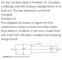 For the rod described in Problem 73, complete
a redesign that will achieve a design factor of at
least 3.0. The two diameters cannot be
changed.
Problem 73
The stepped rod shown in Figure P5-73 is
subjected to a direct tensile force that varies
from 8500 to 16 000 lb. If the rod is made from
AISI 1340 OQT 700 steel, compute the resulting
design factor
r0.05 in
L00 in
0.63 in
FIGURE P5-73 Rod for Problems 73 and 74
