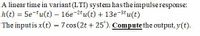 A linear time in variant (LTI) system hasthe impulse response:
h(t) = 5e tu(t) – 16e-2tu(t) + 13e-3tu(t)
The inputis x(t) = 7 cos(2t + 25'). Computethe output, y(t).
