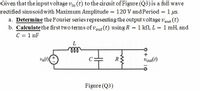 Given that the input voltage vin (t) to the circuit of Figure (Q3)is a full wave
rectified sinusoid with Maximum Amplitude = 120 V and Period = 1 us.
a. Determine the Fourier series representing the output voltage vout (t)
b. Calculate the first two terms of vout (t) using R = 1 kN, L = 1 mH, and
C = 1 nF
%3D
all
R
Vout()
Figure (Q3)
