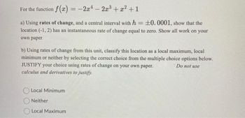 For the function f(x) = -2x¹ 2x³ + x² +1
a) Using rates of change, and a central interval with h = +0.0001, show that the
location (-1, 2) has an instantaneous rate of change equal to zero. Show all work on your
own paper
b) Using rates of change from this unit, classify this location as a local maximum, local
minimum or neither by selecting the correct choice from the multiple choice options below.
JUSTIFY your choice using rates of change on your own paper.
Do not use
calculus and derivatives to justify.
Local Minimum
Neither
Local Maximum