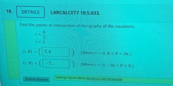 18.
DETAILS LARCALCET7 10.5.033.
Find the points of intersection of the graphs of the equations.
Im
2
r=2
(r, 0)
(r, 8) =
2.4
Submit Answer
2.
(Where > 0, 0≤ 8<2n.)
(Where <0, -2π < 0 ≤0.)
Viewing Saved Work Revert to Last Response