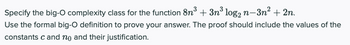 Specify the big-O complexity class for the function 8n³ + 3n³ log₂ n−3n² + 2n.
Use the formal big-O definition to prove your answer. The proof should include the values of the
constants c and no and their justification.