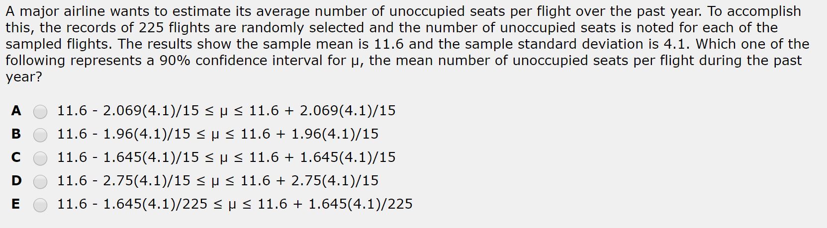 A major airline wants to estimate its average number of unoccupied seats per flight over the past year. To accomplish
this, the records of 225 flights are randomly selected and the number of unoccupied seats is noted for each of the
sampled flights. The results show the sample mean is 11.6 and the sample standard deviation is 4.1. Which one of the
following represents a 90% confidence interval for u, the mean number of unoccupied seats per flight during the past
year?
11.6 - 2.069(4.1)/15 < µ < 11.6 + 2.069(4.1)/15
11.6 - 1.96(4.1)/15 < µ < 11.6 + 1.96(4.1)/15
11.6 - 1.645(4.1)/15 < µ < 11.6 + 1.645(4.1)/15
11.6 - 2.75(4.1)/15 < µ < 11.6 + 2.75(4.1)/15
11.6 - 1.645(4.1)/225 < H < 11.6 + 1.645(4.1)/225
