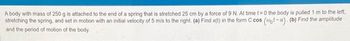 A body with mass of 250 g is attached to the end of a spring that is stretched 25 cm by a force of 9 N. At time t=0 the body is pulled 1 m to the left.
stretching the spring, and set in motion with an initial velocity of 5 m/s to the right. (a) Find x(t) in the form C cos (-a). (b) Find the amplitude
and the period of motion of the body.