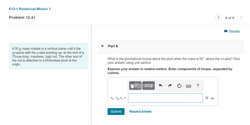 <12-1 Rotational Motion 1
Problem 12.41
A 50 g mass rotates in a vertical plane--call it the
xy-plane with the y-axis pointing up--at the end of a
75-cm-long, massless, rigid rod. The other end of
the rod is attached to a frictionless pivot at the
origin.
Part A
Tx, Ty, Tz =
What is the gravitational torque about the pivot when the mass is 50° above the +x-axis? Give
your answer using unit vectors.
Submit
Express your answer in newton-meters. Enter components of torque, separated by
comma.
15. ΑΣΦ
<
Request Answer
9 of 9
N.m
Review