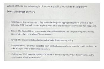 Which of these are advantages of monetary policy relative to fiscal policy?
Select all correct answers.
Persistence: Since monetary policy shifts the long-run aggregate supply it creates a new
potential GDP that will remain in place years after the monetary intervention has happened.
Scope: The Federal Reserve can make a broad-based impact by simply having new money
appear directly in households' bank accounts.
Speed: The implementation lag is much shorter for monetary policy.
Independence: Somewhat insulated from political considerations, monetary policymakers can
take a longer view of economic outcomes.
Calibration: With monetary policy it is easier to make an optimally sized intervention in the
economy or adapt to new events.