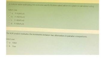 A Uniform series estimating the economic worth F(Future value) when A is given is calculated using:
Select one:
O a. F=F(A/F,i,n)
O b. F=A(F/A,i,n)
OC F=A(A/F,n,i)
O d. F=A(A/Fi,n)
The ROR analysis evaluates the increments between two alternatives in pairwise comparisons.
Select one:
O a. False
O b. True