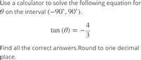 Use a calculator to solve the following equation for
O on the interval (-90°, 90°).
4
tan (0)
3
Find all the correct answers.Round to one decimal
place.
