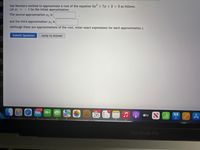 Use Newton's method to approximate a root of the equation 5a+ 7x +3 0 as follows.
Let 1 =-1 be the initial approximation.
The second approximation 2 is
and the third approximation r3 is
(Although these are approximations of the root, enter exact expressions for each approximation.)
Submit Question
Jump to Answer
36,209
APE 1
26
étv N ali 1 A
MacBook Pro
