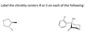 **Label the chirality centers R or S on each of the following:**

The image presents two chemical structures, each with a chirality center. The task is to determine the configuration (R or S) for each chirality center based on the Cahn–Ingold–Prelog priority rules.

1. **First Structure:**
   - The molecule is a cyclic compound with an epoxide group attached.
   - The structure depicts a three-membered ring (epoxide), highlighted by a bold wedge bond indicating a substituent coming out of the plane, and a dashed wedge bond indicating a substituent going into the plane.

2. **Second Structure:**
   - This structure consists of a bicyclic compound with an amine (NH₂) and a chlorine (Cl) substituent.
   - Features a six-membered aromatic ring (benzene) attached to the main bicyclic framework.
   - Includes chirality centers indicated by wedge bonds, specifying spatial orientation of the substituents.

Students are instructed to apply stereochemical analysis to label each chirality center accurately.