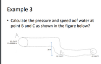 Example 3
• Calculate the pressure and speed oof water at
point B and C as shown in the figure below?
A1 =3m^2
P1=300000 Pa
20 m
A2 =3m^2
A3 =6m^2
