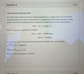 Question 6
<Question #4 to Question #10>
Are rental rates influenced by the student population in a college town? Let rent be the
average monthly rent paid on rental units in a college town in the United States. Let pop
denote the total city population An econometric model to test for this relationship is:
=
rent Bo+Bipop+u
Esimate regression equation is as follows
rent
=
412+ 0.00013pop
(18.17) (0.00015)
The numeric value in the parenthesis represents standard error. (For example,
Var(B1)= 0.00015)
Calculate Tstatistics of B1
Round to two decimal places if needed
Question 7
4 pts
4 pts