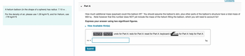 A helium balloon (in the shape of a sphere) has radius 7.10 m.
For the density of air, please use 1.29 kg/m^3, and for Helium, use
.179 kg/m^3
Part A
How much additional mass (payload) could this balloon lift? You should assume the balloon's skin, plus other parts of the balloon's structure have a total mass of
900 kg. Note however that this number does NOT yet include the mass of the helium filling the balloon, which you will need to account for!
Express your answer using two significant figures.
▸ View Available Hint(s)
m =
for Part A for Part A undo for Part A redo for Part A reset for Part A keyboard shortcuts for Part A help for Part A
Submit
Constants
kg