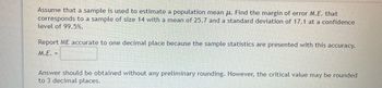 Assume that a sample is used to estimate a population mean μ. Find the margin of error M.E. that
corresponds to a sample of size 14 with a mean of 25.7 and a standard deviation of 17.1 at a confidence
level of 99.5%.
Report ME accurate to one decimal place because the sample statistics are presented with this accuracy.
M.E. =
Answer should be obtained without any preliminary rounding. However, the critical value may be rounded
to 3 decimal places.