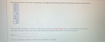 You must estimate the mean temperature (in degrees Fahrenheit) with the following sample temperatures:
91.6
79.7
84.2
77.3
81
66.7
80.4
86
86
Find the 90% confidence interval. Enter your answer as an open-interval (i.e., parentheses) accurate to
two decimal places (because the sample data are reported accurate to one decimal place).
90% C.I. =
Answer should be obtained without any preliminary rounding.