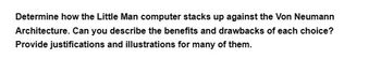 Determine how the Little Man computer stacks up against the Von Neumann
Architecture. Can you describe the benefits and drawbacks of each choice?
Provide justifications and illustrations for many of them.